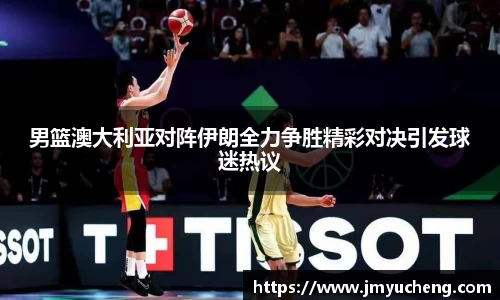 男篮澳大利亚对阵伊朗全力争胜精彩对决引发球迷热议